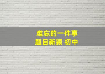 难忘的一件事题目新颖 初中